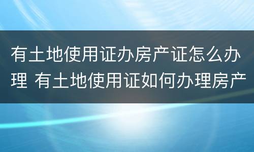 有土地使用证办房产证怎么办理 有土地使用证如何办理房产证