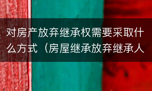 对房产放弃继承权需要采取什么方式（房屋继承放弃继承人需要什么手续）