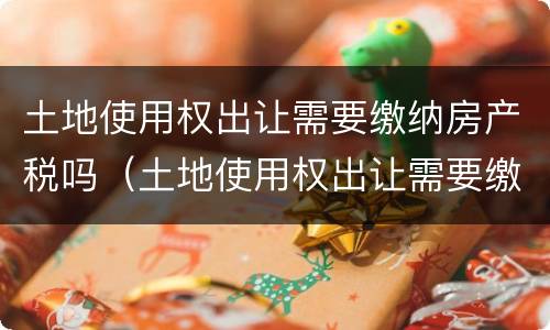 土地使用权出让需要缴纳房产税吗（土地使用权出让需要缴纳房产税吗怎么交）