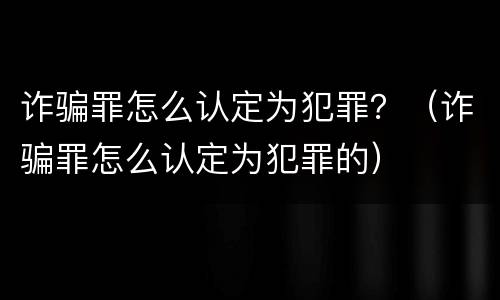 诈骗罪怎么认定为犯罪？（诈骗罪怎么认定为犯罪的）