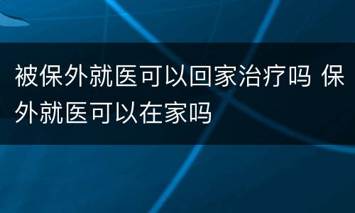被保外就医可以回家治疗吗 保外就医可以在家吗