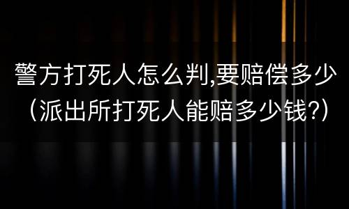 警方打死人怎么判,要赔偿多少（派出所打死人能赔多少钱?）
