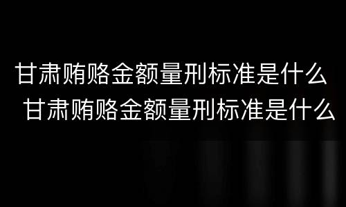 甘肃贿赂金额量刑标准是什么 甘肃贿赂金额量刑标准是什么