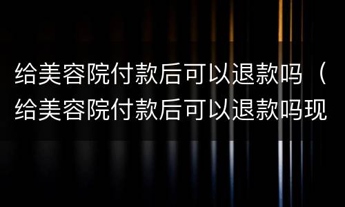 给美容院付款后可以退款吗（给美容院付款后可以退款吗现在）