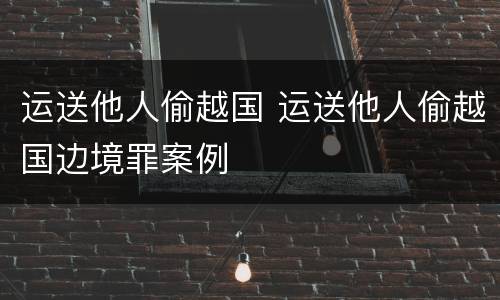 运送他人偷越国 运送他人偷越国边境罪案例