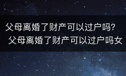 父母离婚了财产可以过户吗？ 父母离婚了财产可以过户吗女方