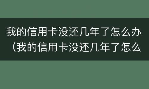 我的信用卡没还几年了怎么办（我的信用卡没还几年了怎么办理）