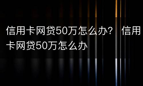 信用卡网贷50万怎么办？ 信用卡网贷50万怎么办