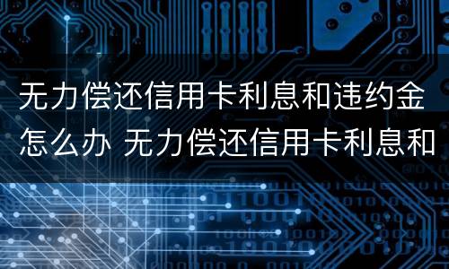 无力偿还信用卡利息和违约金怎么办 无力偿还信用卡利息和违约金怎么办