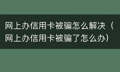网上办信用卡被骗怎么解决（网上办信用卡被骗了怎么办）