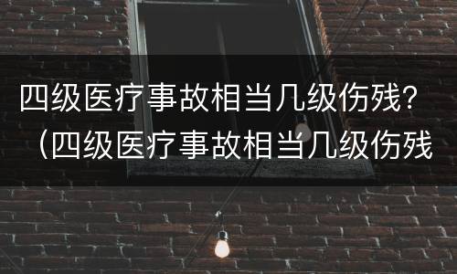 四级医疗事故相当几级伤残？（四级医疗事故相当几级伤残标准）