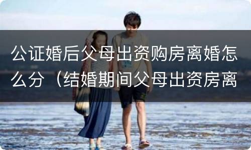 公证婚后父母出资购房离婚怎么分（结婚期间父母出资房离婚怎么判）