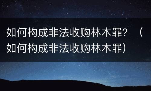 如何构成非法收购林木罪？（如何构成非法收购林木罪）