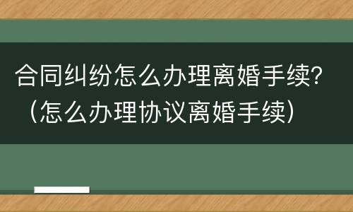 合同纠纷怎么办理离婚手续？（怎么办理协议离婚手续）