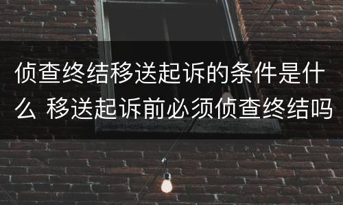 侦查终结移送起诉的条件是什么 移送起诉前必须侦查终结吗