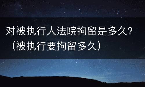 对被执行人法院拘留是多久？（被执行要拘留多久）