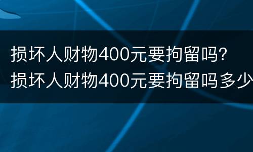 损坏人财物400元要拘留吗？ 损坏人财物400元要拘留吗多少天