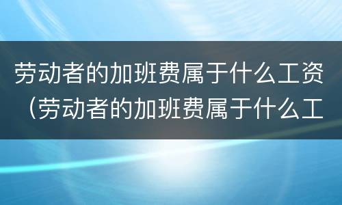 劳动者的加班费属于什么工资（劳动者的加班费属于什么工资类）