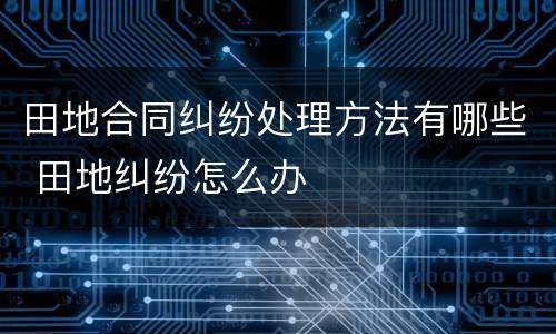 田地合同纠纷处理方法有哪些 田地纠纷怎么办