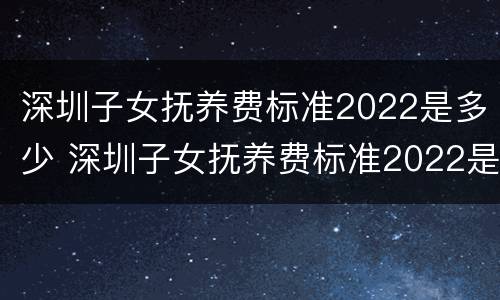 深圳子女抚养费标准2022是多少 深圳子女抚养费标准2022是多少呢
