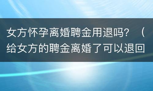 女方怀孕离婚聘金用退吗？（给女方的聘金离婚了可以退回吗）