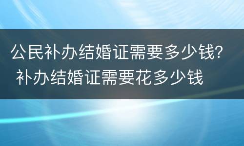公民补办结婚证需要多少钱？ 补办结婚证需要花多少钱