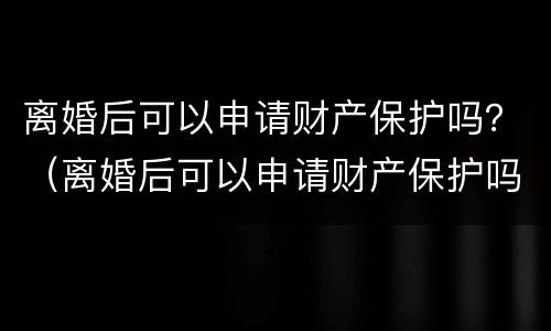 离婚后可以申请财产保护吗？（离婚后可以申请财产保护吗法律）