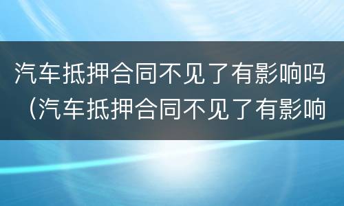 汽车抵押合同不见了有影响吗（汽车抵押合同不见了有影响吗怎么办）