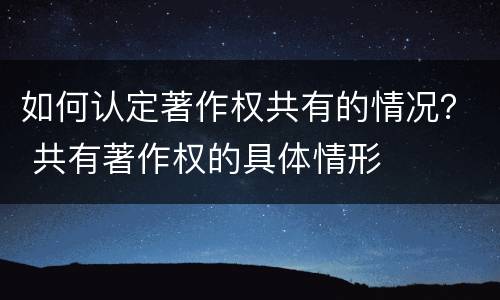 如何认定著作权共有的情况？ 共有著作权的具体情形