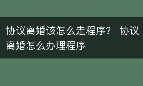 协议离婚该怎么走程序？ 协议离婚怎么办理程序
