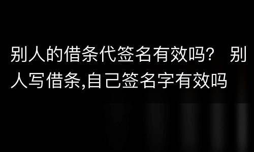 别人的借条代签名有效吗？ 别人写借条,自己签名字有效吗