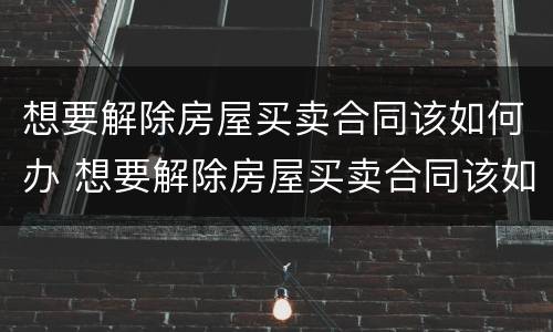 想要解除房屋买卖合同该如何办 想要解除房屋买卖合同该如何办理手续
