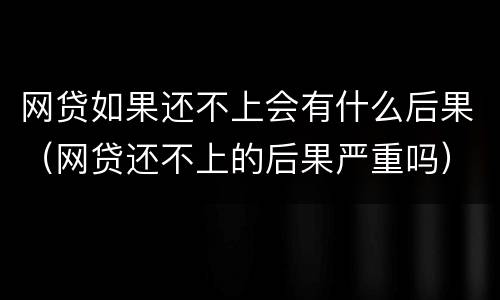 网贷如果还不上会有什么后果（网贷还不上的后果严重吗）