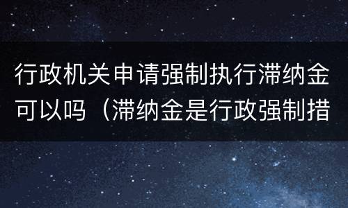 行政机关申请强制执行滞纳金可以吗（滞纳金是行政强制措施还是行政强制执行）