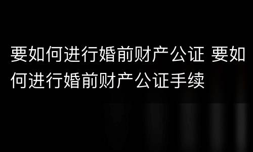 要如何进行婚前财产公证 要如何进行婚前财产公证手续