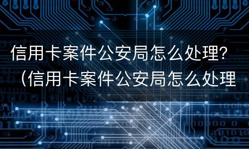 信用卡案件公安局怎么处理？（信用卡案件公安局怎么处理）