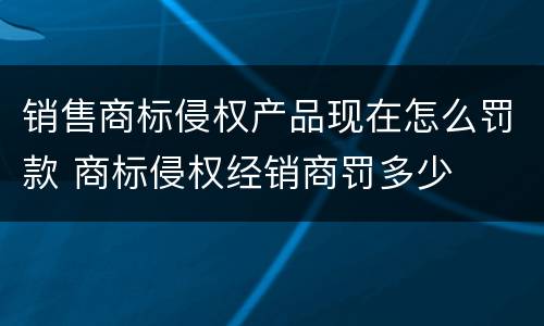 销售商标侵权产品现在怎么罚款 商标侵权经销商罚多少
