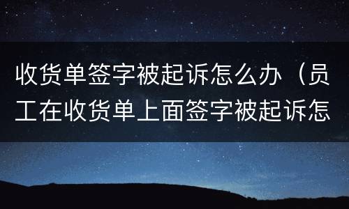 收货单签字被起诉怎么办（员工在收货单上面签字被起诉怎么办）