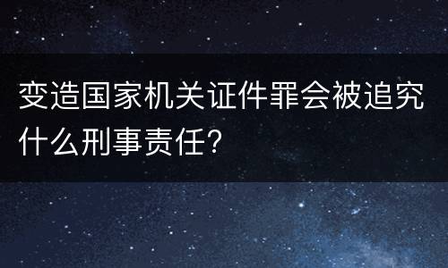 变造国家机关证件罪会被追究什么刑事责任?
