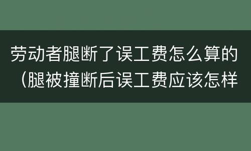 劳动者腿断了误工费怎么算的（腿被撞断后误工费应该怎样算）