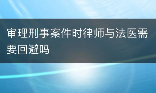 审理刑事案件时律师与法医需要回避吗