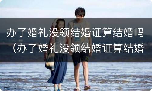 办了婚礼没领结婚证算结婚吗（办了婚礼没领结婚证算结婚吗女方）