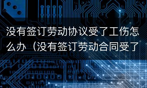 没有签订劳动协议受了工伤怎么办（没有签订劳动合同受了工伤怎么办）