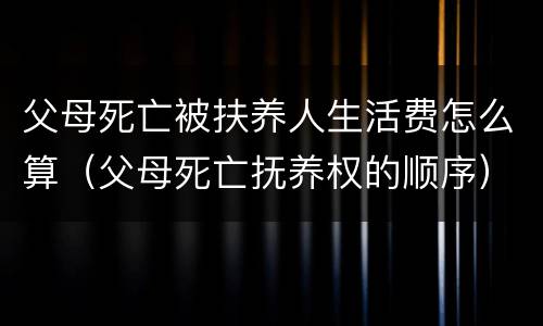 父母死亡被扶养人生活费怎么算（父母死亡抚养权的顺序）