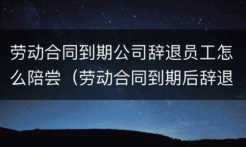 劳动合同到期公司辞退员工怎么陪尝（劳动合同到期后辞退员工）
