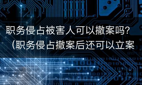 职务侵占被害人可以撤案吗？（职务侵占撤案后还可以立案吗）