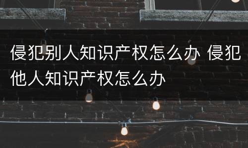侵犯别人知识产权怎么办 侵犯他人知识产权怎么办
