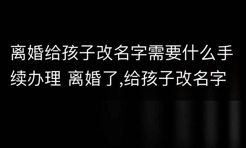 离婚给孩子改名字需要什么手续办理 离婚了,给孩子改名字需要什么手续
