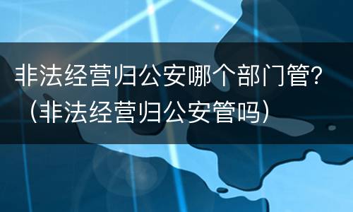 非法经营归公安哪个部门管？（非法经营归公安管吗）