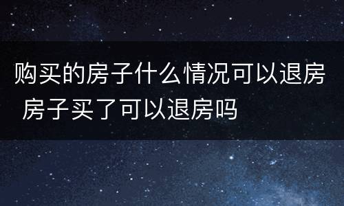购买的房子什么情况可以退房 房子买了可以退房吗